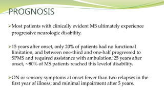 PROGNOSIS
Most patients with clinically evident MS ultimately experience
progressive neurologic disability.
15 years after onset, only 20% of patients had no functional
limitation, and between one-third and one-half progressed to
SPMS and required assistance with ambulation; 25 years after
onset, ∼80% of MS patients reached this levelof disability.
ON or sensory symptoms at onset fewer than two relapses in the
first year of illness; and minimal impairment after 5 years.
 