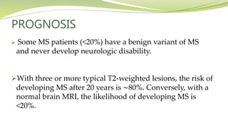 PROGNOSIS
 Some MS patients (<20%) have a benign variant of MS
and never develop neurologic disability.
With three or more typical T2-weighted lesions, the risk of
developing MS after 20 years is ∼80%. Conversely, with a
normal brain MRI, the likelihood of developing MS is
<20%.
 