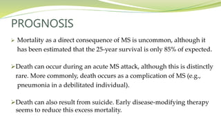 PROGNOSIS
 Mortality as a direct consequence of MS is uncommon, although it
has been estimated that the 25-year survival is only 85% of expected.
Death can occur during an acute MS attack, although this is distinctly
rare. More commonly, death occurs as a complication of MS (e.g.,
pneumonia in a debilitated individual).
Death can also result from suicide. Early disease-modifying therapy
seems to reduce this excess mortality.
 