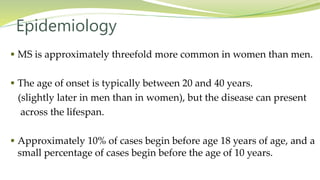 Epidemiology
 MS is approximately threefold more common in women than men.
 The age of onset is typically between 20 and 40 years.
(slightly later in men than in women), but the disease can present
across the lifespan.
 Approximately 10% of cases begin before age 18 years of age, and a
small percentage of cases begin before the age of 10 years.
 