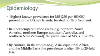 Epidemiology
 Highest known prevalence for MS (250 per 100,000)
present in the Orkney Islands, located north of Scotland.
 In other temperate zone areas (e.g. northern North
America, northern Europe, southern Australia, and
southern New Zealand), the prevalence of MS is 0.1–0.2%.
 By contrast, in the tropics (e.g., Asia, equatorial Africa,
and the Middle East), the prevalence is often 10- to 20-fold
less.
 