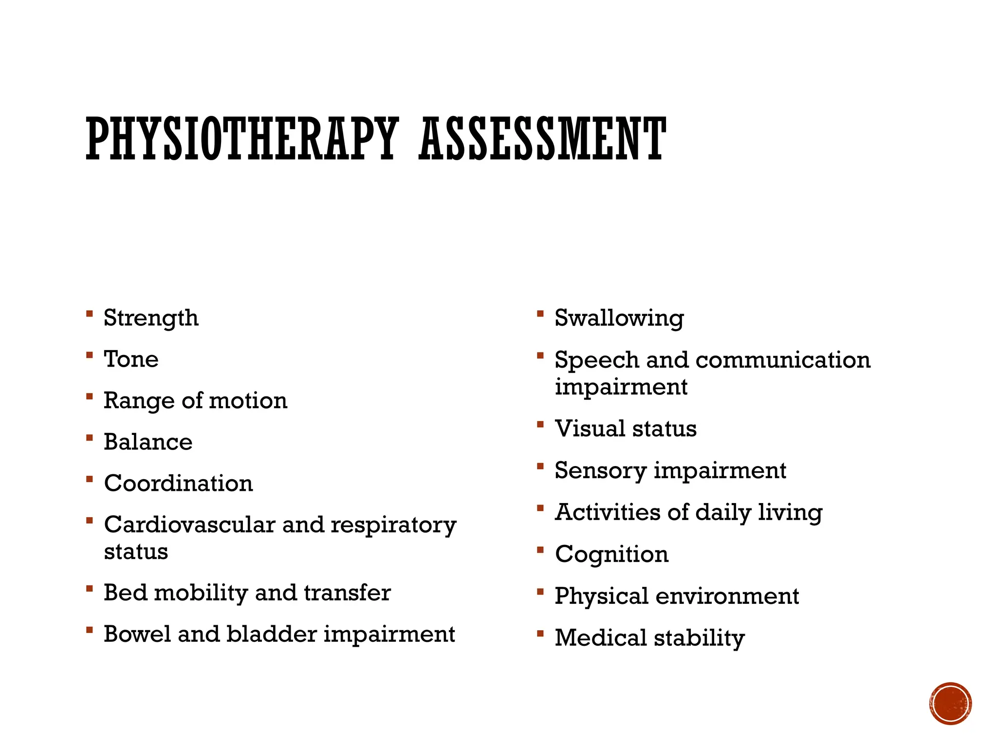 PHYSIOTHERAPY ASSESSMENT
 Strength
 Tone
 Range of motion
 Balance
 Coordination
 Cardiovascular and respiratory
status
 Bed mobility and transfer
 Bowel and bladder impairment
 Swallowing
 Speech and communication
impairment
 Visual status
 Sensory impairment
 Activities of daily living
 Cognition
 Physical environment
 Medical stability
 