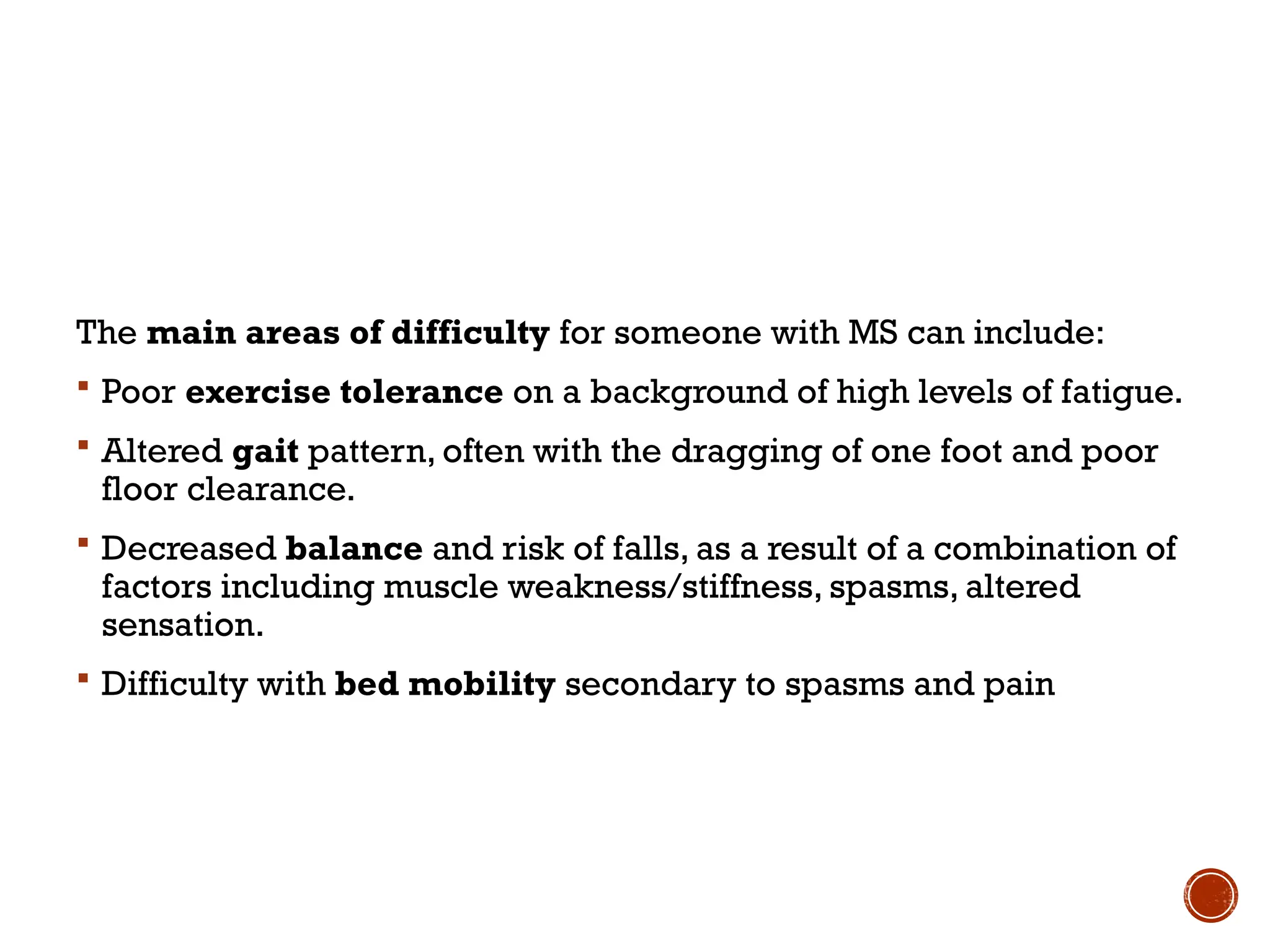 The main areas of difficulty for someone with MS can include:
 Poor exercise tolerance on a background of high levels of fatigue.
 Altered gait pattern, often with the dragging of one foot and poor
floor clearance.
 Decreased balance and risk of falls, as a result of a combination of
factors including muscle weakness/stiffness, spasms, altered
sensation.
 Difficulty with bed mobility secondary to spasms and pain
 