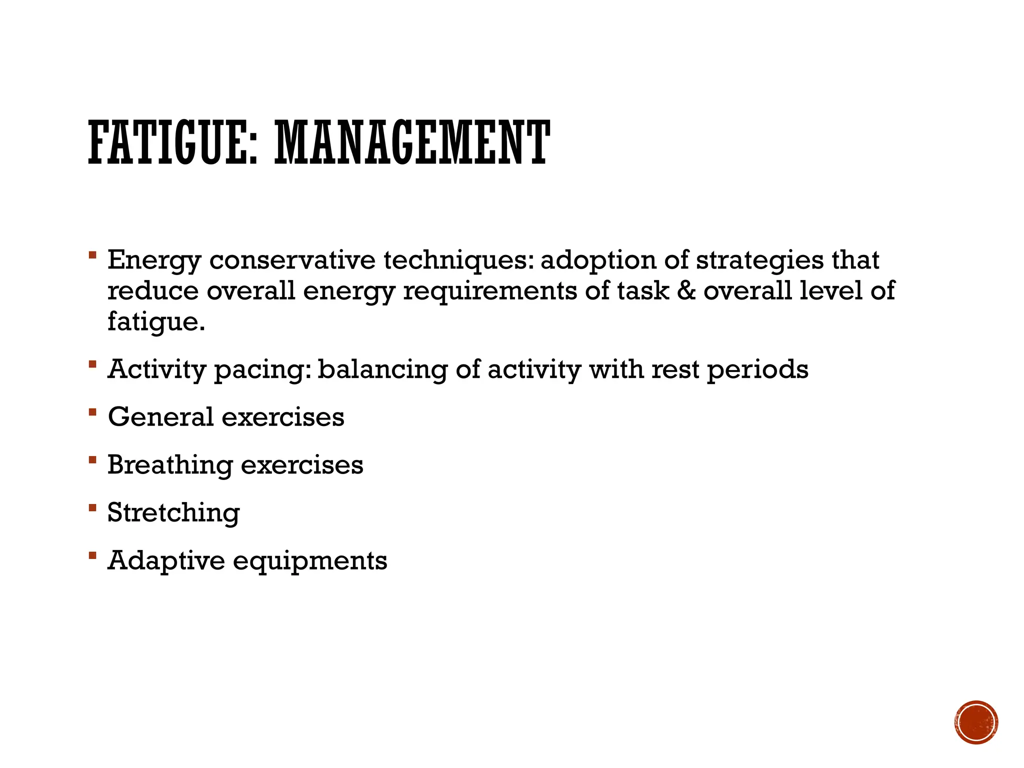 FATIGUE: MANAGEMENT
 Energy conservative techniques: adoption of strategies that
reduce overall energy requirements of task & overall level of
fatigue.
 Activity pacing: balancing of activity with rest periods
 General exercises
 Breathing exercises
 Stretching
 Adaptive equipments
 