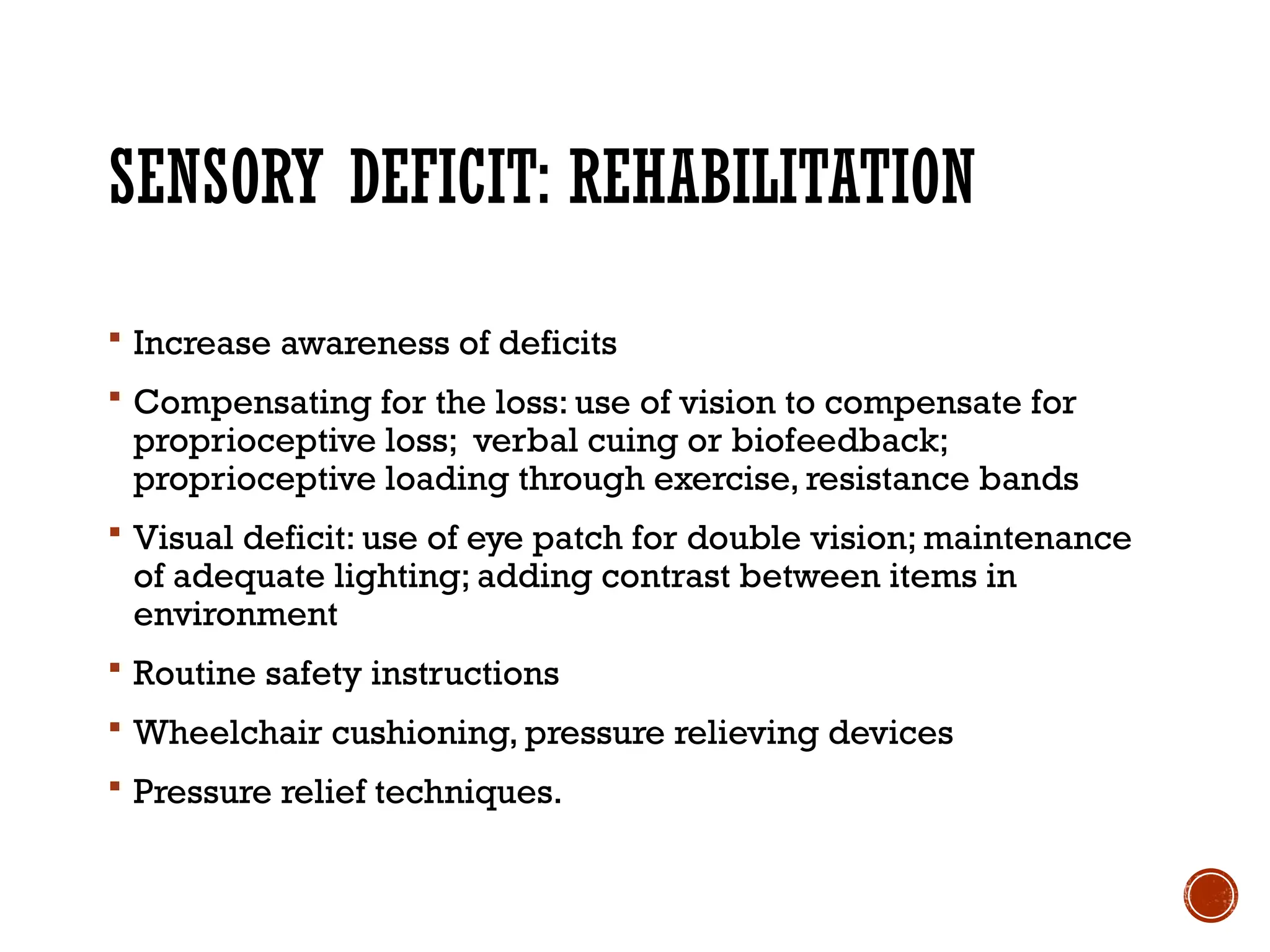 SENSORY DEFICIT: REHABILITATION
 Increase awareness of deficits
 Compensating for the loss: use of vision to compensate for
proprioceptive loss; verbal cuing or biofeedback;
proprioceptive loading through exercise, resistance bands
 Visual deficit: use of eye patch for double vision; maintenance
of adequate lighting; adding contrast between items in
environment
 Routine safety instructions
 Wheelchair cushioning, pressure relieving devices
 Pressure relief techniques.
 