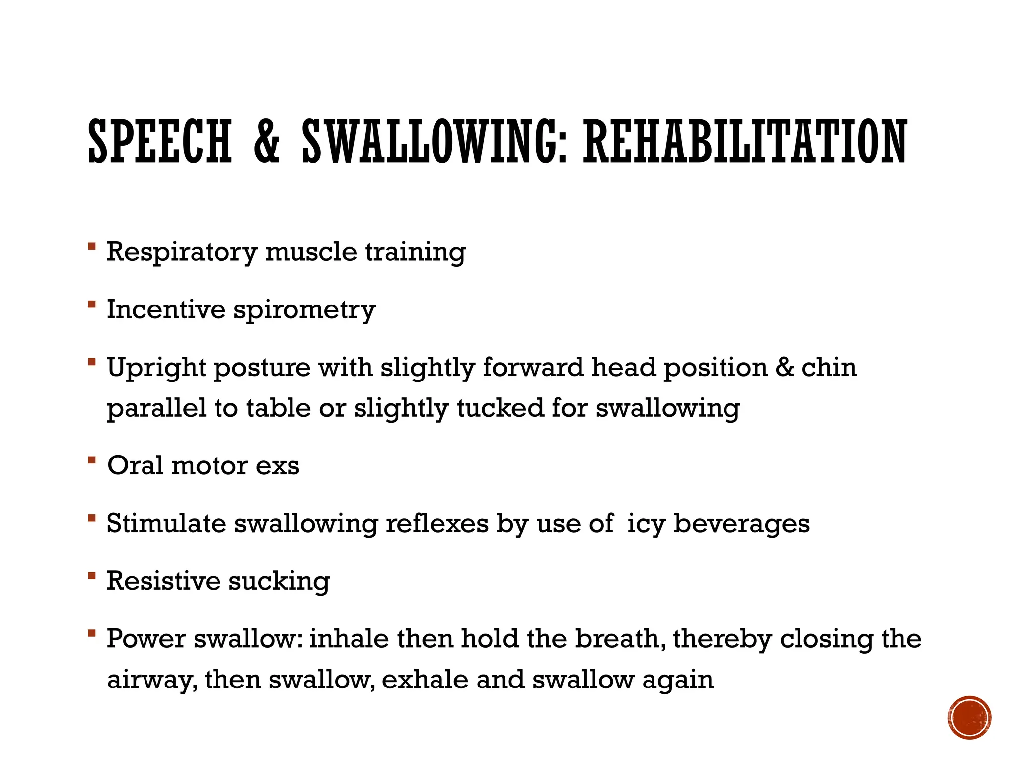 SPEECH & SWALLOWING: REHABILITATION
 Respiratory muscle training
 Incentive spirometry
 Upright posture with slightly forward head position & chin
parallel to table or slightly tucked for swallowing
 Oral motor exs
 Stimulate swallowing reflexes by use of icy beverages
 Resistive sucking
 Power swallow: inhale then hold the breath, thereby closing the
airway, then swallow, exhale and swallow again
 