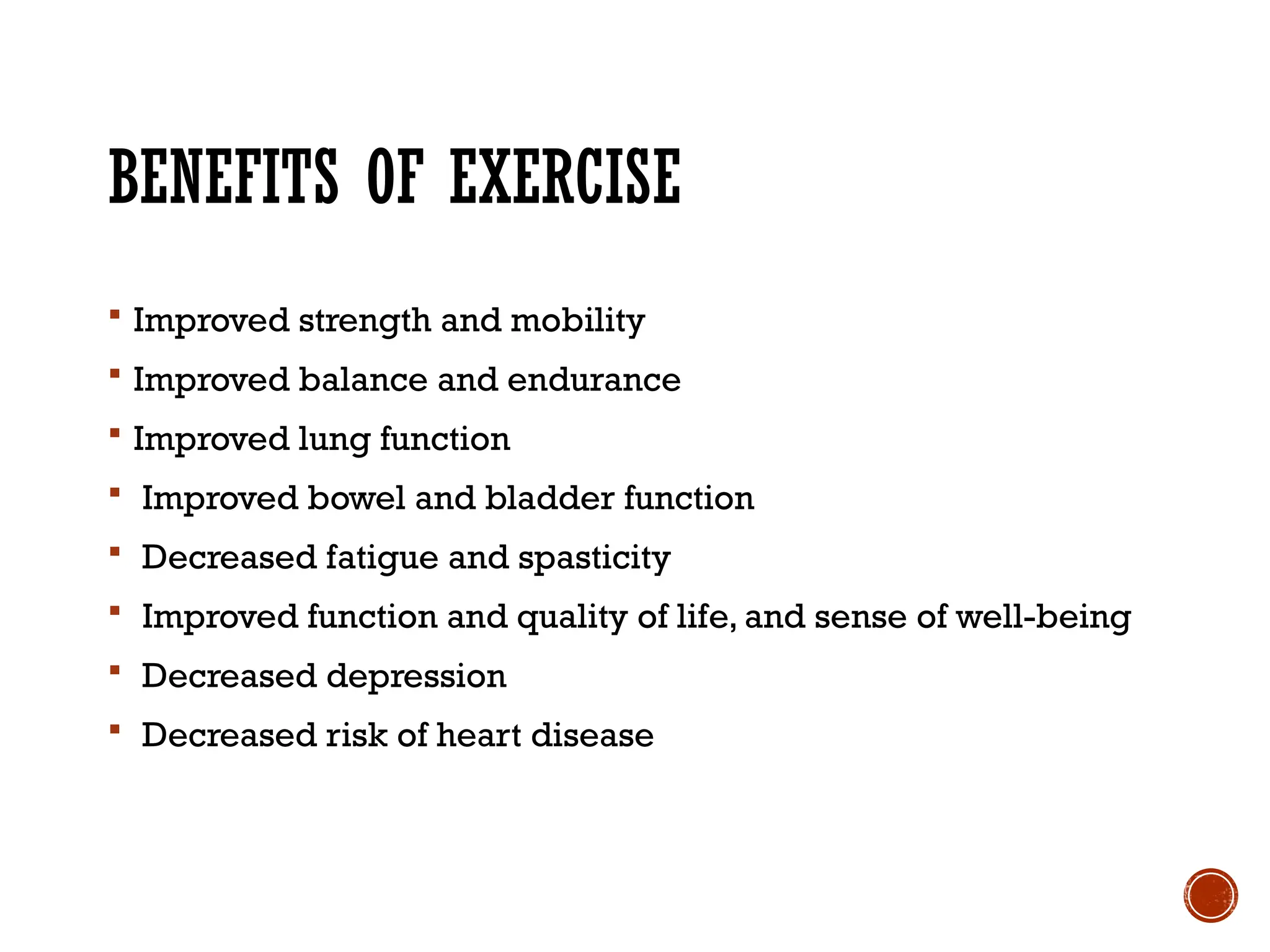 BENEFITS OF EXERCISE
 Improved strength and mobility
 Improved balance and endurance
 Improved lung function
 Improved bowel and bladder function
 Decreased fatigue and spasticity
 Improved function and quality of life, and sense of well-being
 Decreased depression
 Decreased risk of heart disease
 