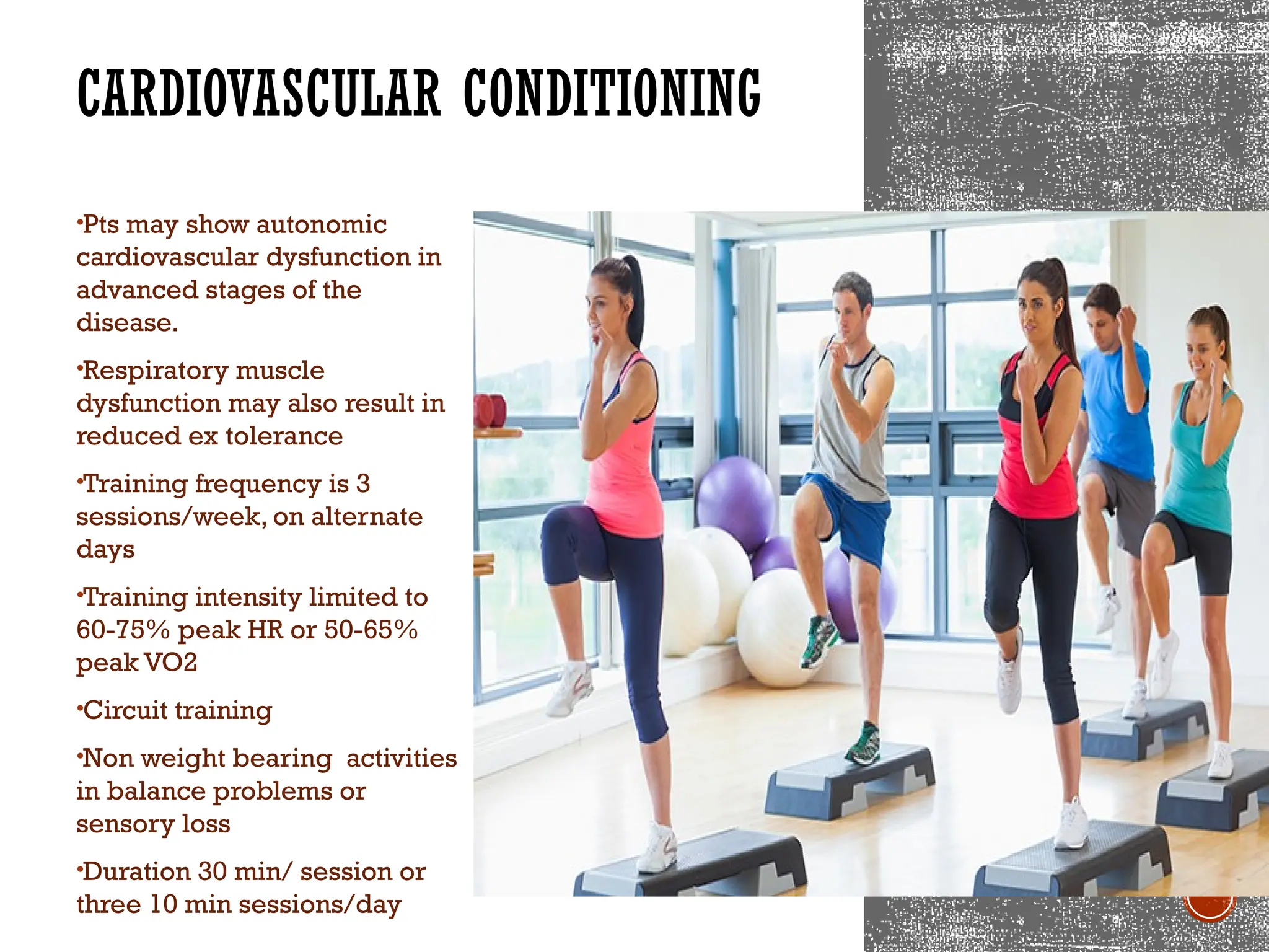 CARDIOVASCULAR CONDITIONING
•Pts may show autonomic
cardiovascular dysfunction in
advanced stages of the
disease.
•Respiratory muscle
dysfunction may also result in
reduced ex tolerance
•Training frequency is 3
sessions/week, on alternate
days
•Training intensity limited to
60-75% peak HR or 50-65%
peak VO2
•Circuit training
•Non weight bearing activities
in balance problems or
sensory loss
•Duration 30 min/ session or
three 10 min sessions/day
 