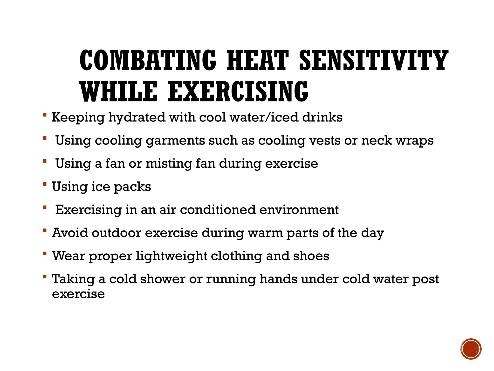 COMBATING HEAT SENSITIVITY
WHILE EXERCISING
 Keeping hydrated with cool water/iced drinks
 Using cooling garments such as cooling vests or neck wraps
 Using a fan or misting fan during exercise
 Using ice packs
 Exercising in an air conditioned environment
 Avoid outdoor exercise during warm parts of the day
 Wear proper lightweight clothing and shoes
 Taking a cold shower or running hands under cold water post
exercise
 