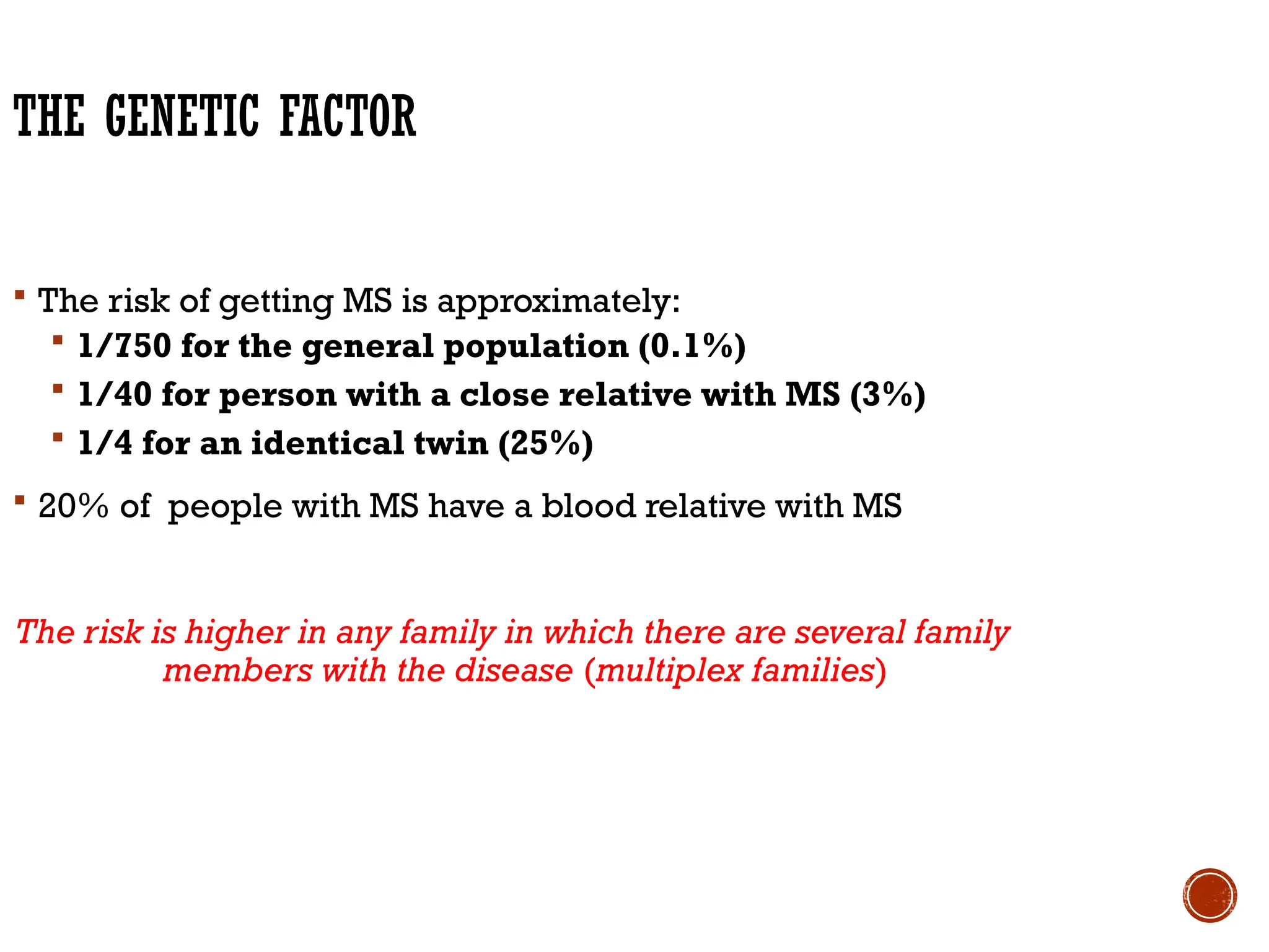 THE GENETIC FACTOR
 The risk of getting MS is approximately:
 1/750 for the general population (0.1%)
 1/40 for person with a close relative with MS (3%)
 1/4 for an identical twin (25%)
 20% of people with MS have a blood relative with MS
The risk is higher in any family in which there are several family
members with the disease (multiplex families)
 