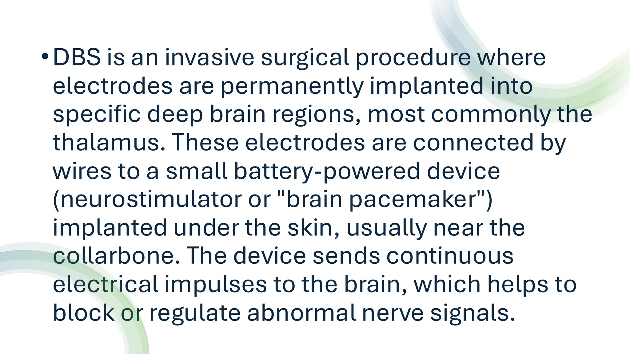 •DBS is an invasive surgical procedure where
electrodes are permanently implanted into
specific deep brain regions, most commonly the
thalamus. These electrodes are connected by
wires to a small battery-powered device
(neurostimulator or "brain pacemaker")
implanted under the skin, usually near the
collarbone. The device sends continuous
electrical impulses to the brain, which helps to
block or regulate abnormal nerve signals.
 