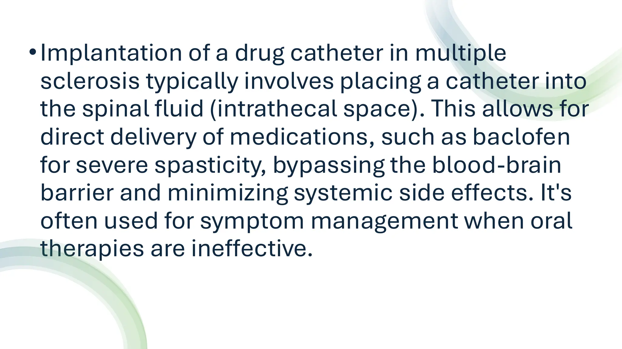 •Implantation of a drug catheter in multiple
sclerosis typically involves placing a catheter into
the spinal fluid (intrathecal space). This allows for
direct delivery of medications, such as baclofen
for severe spasticity, bypassing the blood-brain
barrier and minimizing systemic side effects. It's
often used for symptom management when oral
therapies are ineffective.
 