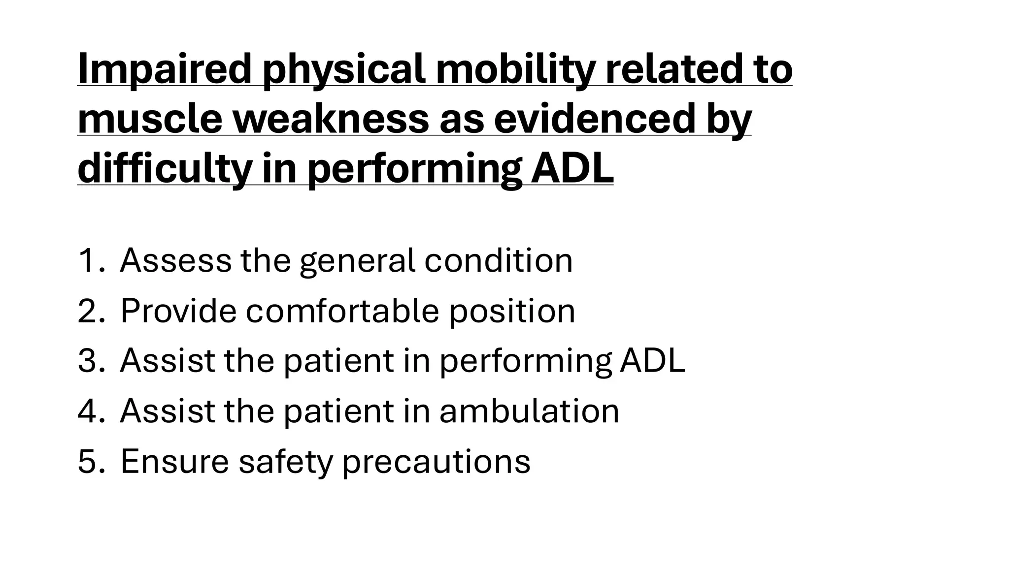Impaired physical mobility related to
muscle weakness as evidenced by
difficulty in performing ADL
1. Assess the general condition
2. Provide comfortable position
3. Assist the patient in performing ADL
4. Assist the patient in ambulation
5. Ensure safety precautions
 