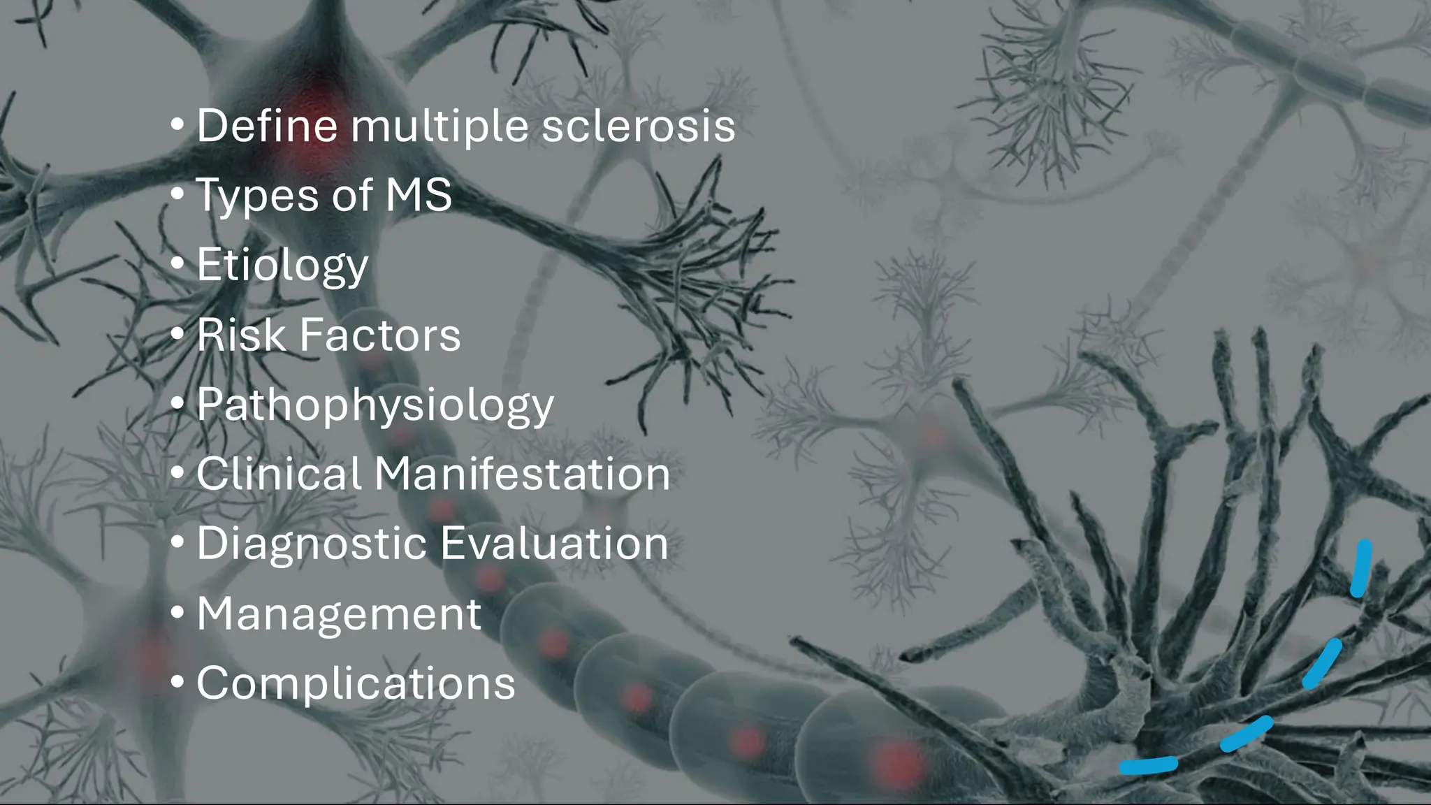• Define multiple sclerosis
• Types of MS
• Etiology
• Risk Factors
• Pathophysiology
• Clinical Manifestation
• Diagnostic Evaluation
• Management
• Complications
 