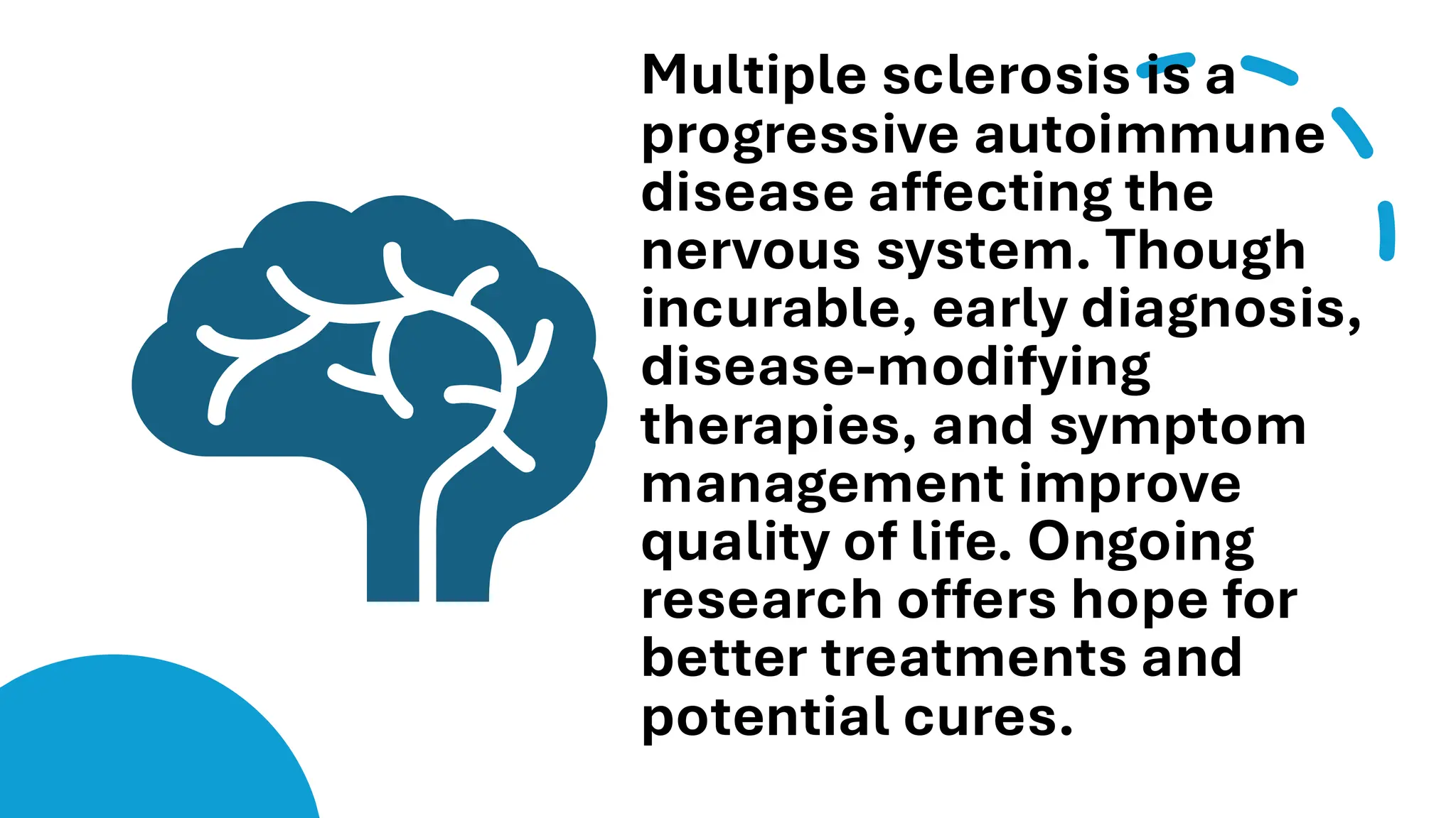 Multiple sclerosis is a
progressive autoimmune
disease affecting the
nervous system. Though
incurable, early diagnosis,
disease-modifying
therapies, and symptom
management improve
quality of life. Ongoing
research offers hope for
better treatments and
potential cures.
 