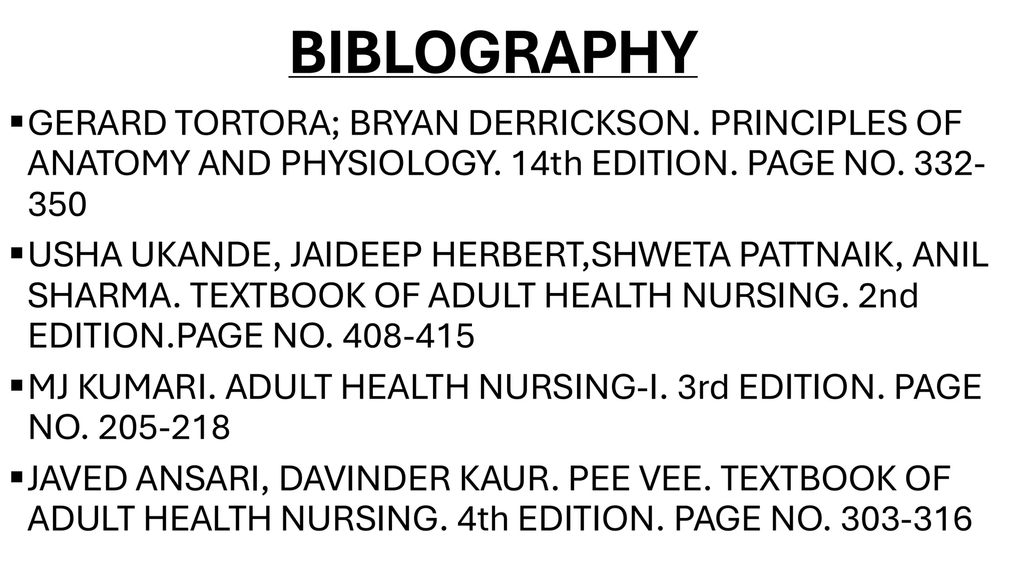 BIBLOGRAPHY
▪GERARD TORTORA; BRYAN DERRICKSON. PRINCIPLES OF
ANATOMY AND PHYSIOLOGY. 14th EDITION. PAGE NO. 332-
350
▪USHA UKANDE, JAIDEEP HERBERT,SHWETA PATTNAIK, ANIL
SHARMA. TEXTBOOK OF ADULT HEALTH NURSING. 2nd
EDITION.PAGE NO. 408-415
▪MJ KUMARI. ADULT HEALTH NURSING-I. 3rd EDITION. PAGE
NO. 205-218
▪JAVED ANSARI, DAVINDER KAUR. PEE VEE. TEXTBOOK OF
ADULT HEALTH NURSING. 4th EDITION. PAGE NO. 303-316
 