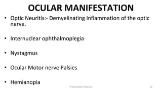 OCULAR MANIFESTATION
• Optic Neuritis:- Demyelinating Inflammation of the optic
nerve.
• Internuclear ophthalmoplegia
• Nystagmus
• Ocular Motor nerve Palsies
• Hemianopia
Prathamesh Shasane 10
 