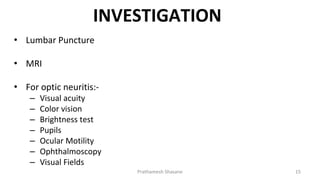 INVESTIGATION
• Lumbar Puncture
• MRI
• For optic neuritis:-
– Visual acuity
– Color vision
– Brightness test
– Pupils
– Ocular Motility
– Ophthalmoscopy
– Visual Fields
Prathamesh Shasane 15
 
