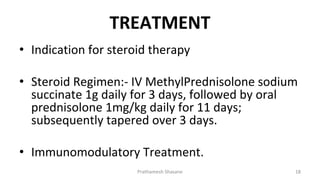 TREATMENT
• Indication for steroid therapy
• Steroid Regimen:- IV MethylPrednisolone sodium
succinate 1g daily for 3 days, followed by oral
prednisolone 1mg/kg daily for 11 days;
subsequently tapered over 3 days.
• Immunomodulatory Treatment.
Prathamesh Shasane 18
 