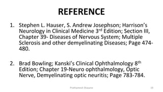 REFERENCE
1. Stephen L. Hauser, S. Andrew Josephson; Harrison’s
Neurology in Clinical Medicine 3rd Edition; Section III,
Chapter 39- Diseases of Nervous System; Multiple
Sclerosis and other demyelinating Diseases; Page 474-
480.
2. Brad Bowling; Kanski’s Clinical Ophthalmology 8th
Edition; Chapter 19-Neuro ophthalmology, Optic
Nerve, Demyelinating optic neuritis; Page 783-784.
Prathamesh Shasane 19
 
