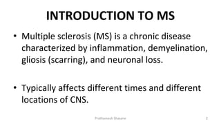 INTRODUCTION TO MS
• Multiple sclerosis (MS) is a chronic disease
characterized by inflammation, demyelination,
gliosis (scarring), and neuronal loss.
• Typically affects different times and different
locations of CNS.
Prathamesh Shasane 2
 