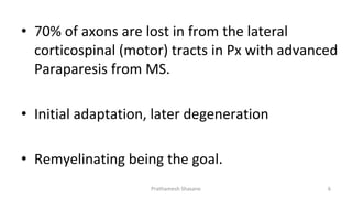 • 70% of axons are lost in from the lateral
corticospinal (motor) tracts in Px with advanced
Paraparesis from MS.
• Initial adaptation, later degeneration
• Remyelinating being the goal.
Prathamesh Shasane 6
 