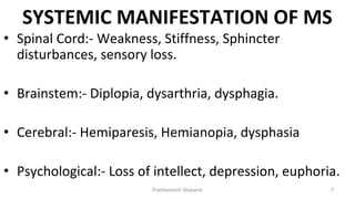 SYSTEMIC MANIFESTATION OF MS
Prathamesh Shasane 7
• Spinal Cord:- Weakness, Stiffness, Sphincter
disturbances, sensory loss.
• Brainstem:- Diplopia, dysarthria, dysphagia.
• Cerebral:- Hemiparesis, Hemianopia, dysphasia
• Psychological:- Loss of intellect, depression, euphoria.
 