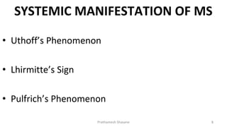 SYSTEMIC MANIFESTATION OF MS
Prathamesh Shasane 8
• Uthoff’s Phenomenon
• Lhirmitte’s Sign
• Pulfrich’s Phenomenon
 