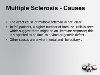 Multiple Sclerosis - Causes
• The exact cause of multiple sclerosis is not clear .
• In MS patients, a higher number of immune cells is seen
which suggest there might be an immune response; this
is suspected to be due to a virus or genetic defect .
• Other causes are environmental and hereditary .
 