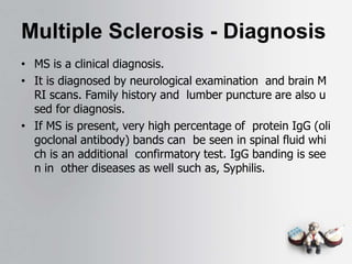 Multiple Sclerosis - Diagnosis
• MS is a clinical diagnosis.
• It is diagnosed by neurological examination and brain M
RI scans. Family history and lumber puncture are also u
sed for diagnosis.
• If MS is present, very high percentage of protein IgG (oli
goclonal antibody) bands can be seen in spinal fluid whi
ch is an additional confirmatory test. IgG banding is see
n in other diseases as well such as, Syphilis.
 