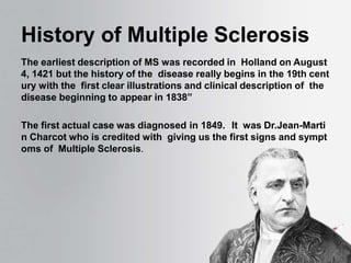 History of Multiple Sclerosis
The earliest description of MS was recorded in Holland on August
4, 1421 but the history of the disease really begins in the 19th cent
ury with the first clear illustrations and clinical description of the
disease beginning to appear in 1838”
The first actual case was diagnosed in 1849. It was Dr.Jean-Marti
n Charcot who is credited with giving us the first signs and sympt
oms of Multiple Sclerosis.
 