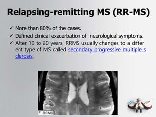 Relapsing-remitting MS (RR-MS)
 More than 80% of the cases.
 Defined clinical exacerbation of neurological symptoms.
 After 10 to 20 years, RRMS usually changes to a differ
ent type of MS called secondary progressive multiple s
clerosis.
 
