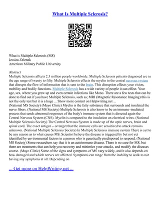 What Is Multiple Sclerosis?
What is Multiple Sclerosis (MS)
Jessica Zelenak
American Military Public University
Abstract
Multiple Sclerosis affects 2.3 million people worldwide. Multiple Sclerosis patients diagnosed are in
the age range of twenty to fifty. Multiple Sclerosis effects the myelin in the central nervous system
that disrupts the flow of information that is sent to the brain. This disruption effects your vision,
mobility and bodily functions. Multiple Sclerosis has a wide variety of people it can effect. Your
age, sex, where you grew up and even certain infections like Mono. There are a few tests that can be
done to find out if you have Multiple Sclerosis, such as; MRI (Magnetic Resonance Imaging) this is
not the only test but it is a huge ... Show more content on Helpwriting.net ...
(National MS Society) (Mayo Clinic) Myelin is the fatty substance that surrounds and insulated the
nerve fibers. (National MS Society) Multiple Sclerosis is also know to be an immune–mediated
process that sends abnormal responses of the body's immune system that is directed again the
Central Nervous System (CNS). Myelin is compared to the insulation on electrical wires. (National
Multiple Sclerosis Society) The Central Nervous System is made up of the optic nerves, brain and
spinal cord. The exact antigen – or target that the immune cells are sensitized to attack remains
unknown. (National Multiple Sclerosis Society) In Multiple Sclerosis immune system There is yet to
be any reason as to what causes MS. Scientist believe the disease is triggered by but not yet
identified by environmental factors in a person who is genetically predisposed to respond. (National
MS Society) Some researchers say that it is an autoimmune disease. There is no cure for MS, but
there are treatments that can help you recovery and minimize your attacks, and modify the diseases
course. (Mayo Clinic) Some of the signs and symptoms of MS vary widely, and it also depends on
how damaged and which nerves are affected. Symptoms can range from the inability to walk to not
having any symptoms at all. Depending on
... Get more on HelpWriting.net ...
 