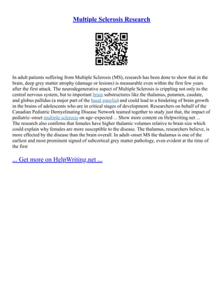 Multiple Sclerosis Research
In adult patients suffering from Multiple Sclerosis (MS), research has been done to show that in the
brain, deep grey matter atrophy (damage or lesions) is measurable even within the first few years
after the first attack. The neurodegenerative aspect of Multiple Sclerosis is crippling not only to the
central nervous system, but to important brain substructures like the thalamus, putamen, caudate,
and globus pallidus (a major part of the basal ganglia) and could lead to a hindering of brain growth
in the brains of adolescents who are in critical stages of development. Researchers on behalf of the
Canadian Pediatric Demyelinating Disease Network teamed together to study just that, the impact of
pediatric–onset multiple sclerosis on age–expected ... Show more content on Helpwriting.net ...
The research also confirms that females have higher thalamic volumes relative to brain size which
could explain why females are more susceptible to the disease. The thalamus, researchers believe, is
more effected by the disease than the brain overall. In adult–onset MS the thalamus is one of the
earliest and most prominent signed of subcortical grey matter pathology, even evident at the time of
the first
... Get more on HelpWriting.net ...
 