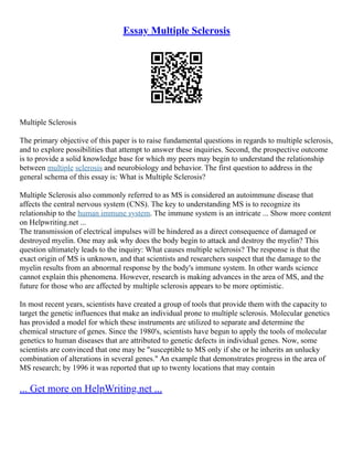 Essay Multiple Sclerosis
Multiple Sclerosis
The primary objective of this paper is to raise fundamental questions in regards to multiple sclerosis,
and to explore possibilities that attempt to answer these inquiries. Second, the prospective outcome
is to provide a solid knowledge base for which my peers may begin to understand the relationship
between multiple sclerosis and neurobiology and behavior. The first question to address in the
general schema of this essay is: What is Multiple Sclerosis?
Multiple Sclerosis also commonly referred to as MS is considered an autoimmune disease that
affects the central nervous system (CNS). The key to understanding MS is to recognize its
relationship to the human immune system. The immune system is an intricate ... Show more content
on Helpwriting.net ...
The transmission of electrical impulses will be hindered as a direct consequence of damaged or
destroyed myelin. One may ask why does the body begin to attack and destroy the myelin? This
question ultimately leads to the inquiry: What causes multiple sclerosis? The response is that the
exact origin of MS is unknown, and that scientists and researchers suspect that the damage to the
myelin results from an abnormal response by the body's immune system. In other wards science
cannot explain this phenomena. However, research is making advances in the area of MS, and the
future for those who are affected by multiple sclerosis appears to be more optimistic.
In most recent years, scientists have created a group of tools that provide them with the capacity to
target the genetic influences that make an individual prone to multiple sclerosis. Molecular genetics
has provided a model for which these instruments are utilized to separate and determine the
chemical structure of genes. Since the 1980's, scientists have begun to apply the tools of molecular
genetics to human diseases that are attributed to genetic defects in individual genes. Now, some
scientists are convinced that one may be "susceptible to MS only if she or he inherits an unlucky
combination of alterations in several genes." An example that demonstrates progress in the area of
MS research; by 1996 it was reported that up to twenty locations that may contain
... Get more on HelpWriting.net ...
 
