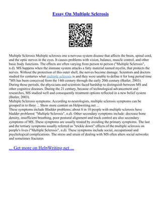 Essay On Multiple Sclerosis
Multiple Sclerosis Multiple sclerosis one a nervous system disease that affects the brain, spinal cord,
and the optic nerves in the eyes. It causes problems with vision, balance, muscle control, and other
basic body functions. The effects are often varying from person to person ("Multiple Sclerosis",
n.d). MS happens when the immune system attacks a fatty material named myelin, that protects the
nerves. Without the protection of this outer shell, the nerves become damage. Scientists and doctors
studied for centuries what multiple sclerosis is and they were unable to define it for long period time
"MS has been conceived from the 14th century through the early 20th century (Butler, 2003).
During those periods, the physicians and scientists faced hardship to distinguish between MS and
other cognitive diseases. During the 21 century, because of technological advancement and
researches, MS studied well and consequently treatment options reflected in a new belief system
(Butler, 2003).
Multiple Sclerosis symptoms: According to neurologists, multiple sclerosis symptoms can be
grouped in to three ... Show more content on Helpwriting.net ...
These symptoms include Bladder problems; about 8 in 10 people with multiple sclerosis have
bladder problems( "Multiple Sclerosis", n.d). Other secondary symptoms include: decrease bone
density, insufficient breathing, poor postural alignment and truck control are also secondary
symptoms of MS. These symptoms are usually treated by avoiding the primary symptoms. The last
and the tertiary symptoms usually referred as "trickle down" effects of the multiple sclerosis on
people's lives ("Multiple Sclerosis", n.d). These symptoms include social, occupational and
psychological complications. The stress and strain of dealing with MS often alters social networks
and sometimes fractures
... Get more on HelpWriting.net ...
 