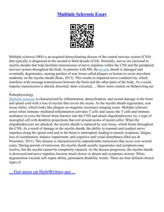 Multiple Sclerosis Essay
Multiple sclerosis (MS) is an acquired demyelinating disease of the central nervous system (CNS)
that typically is diagnosed in the second or third decade of life. Normally, nerves are enclosed in
myelin sheaths that help facilitate transmission of nerve impulses within the CNS and the peripheral
nervous system throughout the body. In patients with MS, the myelin sheath is damaged and
eventually degenerates, causing patches of scar tissue called plaques or lesions to occur anywhere
randomly on the myelin sheath (Ruto, 2013). This results in impaired nerve conductivity, which
interferes with message transmission between the brain and the other parts of the body. As a result,
impulse transmission is altered, distorted, short–circuited, ... Show more content on Helpwriting.net
...
Pathophysiology
Multiple sclerosis is characterized by inflammation, demyelination, and axonal damage in the brain
and spinal cord with a loss of myelin that covers the axons. As the myelin sheath regenerates, scar
tissue forms, which looks like plaques on magnetic resonance imaging scans. Multiple sclerosis
arises when immune–mediated inflammation activates T cells and causes the T cells and immune
mediators to cross the blood–brain barriers into the CNS and attack oligodendrocytes (ie, a type of
neuroglial cell with dendritic projections that coil around axons of neural cells). When the
oligodendrocytes are attacked, the myelin sheath is replaced by scar tissue, which forms throughout
the CNS. As a result of damage to the myelin sheath, the ability to transmit and conduct nerve
impulses along the spinal cord and in the brain is interrupted, leading to muscle weakness, fatigue,
loss of coordination, balance impairment, and cognitive and visual disturbance (DeLuca &
Nocentini, 2011). This disease is characterized by unpredictable remissions that occur over several
years. During periods of remission, the myelin sheath usually regenerates and symptoms may
resolve, but the myelin cannot be completely repaired. As the disease progresses, the myelin sheath
is destroyed and nerve impulses become much slower or absent and symptoms worsen. When
degeneration exceeds self–repair ability, permanent disability results. There are four defined clinical
types of
... Get more on HelpWriting.net ...
 