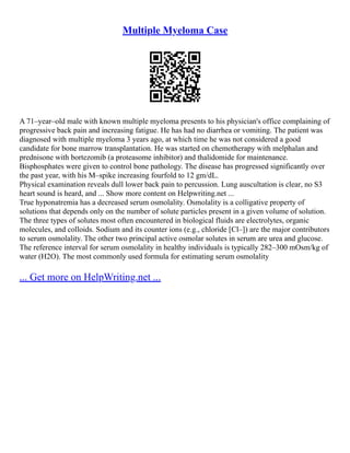 Multiple Myeloma Case
A 71–year–old male with known multiple myeloma presents to his physician's office complaining of
progressive back pain and increasing fatigue. He has had no diarrhea or vomiting. The patient was
diagnosed with multiple myeloma 3 years ago, at which time he was not considered a good
candidate for bone marrow transplantation. He was started on chemotherapy with melphalan and
prednisone with bortezomib (a proteasome inhibitor) and thalidomide for maintenance.
Bisphosphates were given to control bone pathology. The disease has progressed significantly over
the past year, with his M–spike increasing fourfold to 12 gm/dL.
Physical examination reveals dull lower back pain to percussion. Lung auscultation is clear, no S3
heart sound is heard, and ... Show more content on Helpwriting.net ...
True hyponatremia has a decreased serum osmolality. Osmolality is a colligative property of
solutions that depends only on the number of solute particles present in a given volume of solution.
The three types of solutes most often encountered in biological fluids are electrolytes, organic
molecules, and colloids. Sodium and its counter ions (e.g., chloride [Cl–]) are the major contributors
to serum osmolality. The other two principal active osmolar solutes in serum are urea and glucose.
The reference interval for serum osmolality in healthy individuals is typically 282–300 mOsm/kg of
water (H2O). The most commonly used formula for estimating serum osmolality
... Get more on HelpWriting.net ...
 