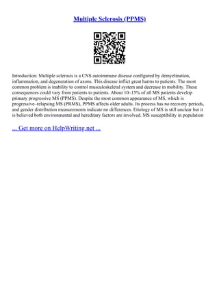 Multiple Sclerosis (PPMS)
Introduction: Multiple sclerosis is a CNS autoimmune disease configured by demyelination,
inflammation, and degeneration of axons. This disease inflict great harms to patients. The most
common problem is inability to control musculoskeletal system and decrease in mobility. These
consequences could vary from patients to patients. About 10–15% of all MS patients develop
primary progressive MS (PPMS). Despite the most common appearance of MS, which is
progressive–relapsing MS (PRMS), PPMS affects older adults. Its process has no recovery periods,
and gender distribution measurements indicate no differences. Etiology of MS is still unclear but it
is believed both environmental and hereditary factors are involved. MS susceptibility in population
... Get more on HelpWriting.net ...
 
