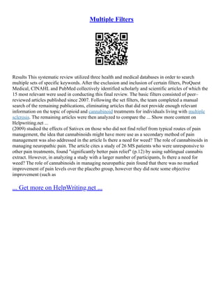 Multiple Filters
Results This systematic review utilized three health and medical databases in order to search
multiple sets of specific keywords. After the exclusion and inclusion of certain filters, ProQuest
Medical, CINAHL and PubMed collectively identified scholarly and scientific articles of which the
15 most relevant were used in conducting this final review. The basic filters consisted of peer–
reviewed articles published since 2007. Following the set filters, the team completed a manual
search of the remaining publications, eliminating articles that did not provide enough relevant
information on the topic of opioid and cannabinoid treatments for individuals living with multiple
sclerosis. The remaining articles were then analyzed to compare the ... Show more content on
Helpwriting.net ...
(2009) studied the effects of Sativex on those who did not find relief from typical routes of pain
management, the idea that cannabinoids might have more use as a secondary method of pain
management was also addressed in the article Is there a need for weed? The role of cannabinoids in
managing neuropathic pain. The article cites a study of 26 MS patients who were unresponsive to
other pain treatments, found "significantly better pain relief" (p.12) by using sublingual cannabis
extract. However, in analyzing a study with a larger number of participants, Is there a need for
weed? The role of cannabinoids in managing neuropathic pain found that there was no marked
improvement of pain levels over the placebo group, however they did note some objective
improvement (such as
... Get more on HelpWriting.net ...
 