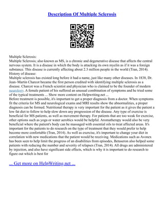 Description Of Multiple Sclerosis
Multiple Sclerosis:
Multiple Sclerosis; also known as MS, is a chronic and degenerative disease that affects the central
nervous system. It is a disease in which the body is attacking its own myelin as if it was a foreign
substance. This disease is currently affecting about 2.3 million people in the world (Tran, 2014).
History of disease:
Multiple sclerosis has existed long before it had a name, just like many other diseases. In 1838, Dr.
Jean–Martin Charcot became the first person credited with identifying multiple sclerosis as a
disease. Charcot was a French scientist and physician who is claimed to be the founder of modern
neurology. A female patient of his suffered an unusual combination of symptoms and he tried some
of the typical treatments ... Show more content on Helpwriting.net ...
Before treatment is possible, it's important to get a proper diagnosis from a doctor. When symptoms
fit the criteria for MS and neurological exams and MRI results show the abnormalities, a proper
diagnosis can be formed. Nutritional therapy is very important for the patient as it gives the patient a
low fat diet to follow to help slow down any progression of the disease. Any type of exercise is
beneficial for MS patients, as well as movement therapy. For patients that are too weak for exercise,
other options such as yoga or water aerobics would be helpful. Aromatherapy would also be very
beneficial where the patient's body can be massaged with essential oils to treat affected areas. It's
important for the patients to do research on the type of treatment that they would prefer to help
become more confortable (Tran, 2014). As well as exercise, it's important to change your diet in
correlation with new medications that the patient would be receiving. Medications such as Avonex
has been seen to help limit the progress of an disabilities from episodes, Betaseron also helped some
patients with reducing the number and severity of relapses (Tran, 2014). All drugs are administered
by injection, and also have significant side effects, which is why it is important to do research to
figure out which is best for
... Get more on HelpWriting.net ...
 