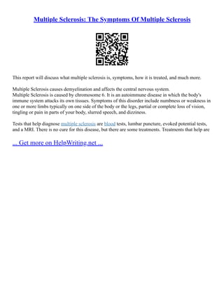 Multiple Sclerosis: The Symptoms Of Multiple Sclerosis
This report will discuss what multiple sclerosis is, symptoms, how it is treated, and much more.
Multiple Sclerosis causes demyelination and affects the central nervous system.
Multiple Sclerosis is caused by chromosome 6. It is an autoimmune disease in which the body's
immune system attacks its own tissues. Symptoms of this disorder include numbness or weakness in
one or more limbs typically on one side of the body or the legs, partial or complete loss of vision,
tingling or pain in parts of your body, slurred speech, and dizziness.
Tests that help diagnose multiple sclerosis are blood tests, lumbar puncture, evoked potential tests,
and a MRI. There is no cure for this disease, but there are some treatments. Treatments that help are
... Get more on HelpWriting.net ...
 
