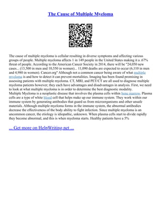 The Cause of Multiple Myeloma
The cause of multiple myeloma is cellular resulting in diverse symptoms and affecting various
groups of people. Multiple myeloma affects 1 in 149 people in the United States making it a .67%
threat of people. According to the American Cancer Society in 2014, there will be "24,050 new
cases... (13,500 in men and 10,550 in women)... 11,090 deaths are expected to occur (6,110 in men
and 4,980 in women). Cancer.org" Although not a common cancer being aware of what multiple
myeloma is and how to detect it can prevent mortalities. Imaging has been found promising in
assessing patients with multiple myeloma. CT, MRI, and PET/CT are all used to diagnose multiple
myeloma patients however; they each have advantages and disadvantages in analysis. First, we need
to look at what multiple myeloma is in order to determine the best diagnostic modality.
Multiple Myeloma is a neoplastic disease that involves the plasma cells within bone marrow. Plasma
cells are a type of white blood cell that helps make up our immune system. They work within our
immune system by generating antibodies that guard us from microorganisms and other unsafe
materials. Although multiple myeloma forms in the immune system, the abnormal antibodies
decrease the effectiveness of the body ability to fight infection. Since multiple myeloma is an
uncommon cancer, the etiology is idiopathic, unknown. When plasma cells start to divide rapidly
they become abnormal, and this is when myeloma starts. Healthy patients have a 5%
... Get more on HelpWriting.net ...
 
