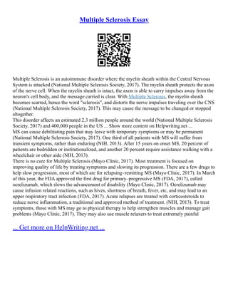 Multiple Sclerosis Essay
Multiple Sclerosis is an autoimmune disorder where the myelin sheath within the Central Nervous
System is attacked (National Multiple Sclerosis Society, 2017). The myelin sheath protects the axon
of the nerve cell. When the myelin sheath is intact, the axon is able to carry impulses away from the
neuron's cell body, and the message carried is clear. With Multiple Sclerosis, the myelin sheath
becomes scarred, hence the word "sclerosis", and distorts the nerve impulses traveling over the CNS
(National Multiple Sclerosis Society, 2017). This may cause the message to be changed or stopped
altogether.
This disorder affects an estimated 2.3 million people around the world (National Multiple Sclerosis
Society, 2017) and 400,000 people in the US ... Show more content on Helpwriting.net ...
MS can cause debilitating pain that may leave with temporary symptoms or may be permanent
(National Multiple Sclerosis Society, 2017). One third of all patients with MS will suffer from
transient symptoms, rather than enduring (NIH, 2013). After 15 years on onset MS, 20 percent of
patients are bedridden or institutionalized, and another 20 percent require assistance walking with a
wheelchair or other aide (NIH, 2013).
There is no cure for Multiple Sclerosis (Mayo Clinic, 2017). Most treatment is focused on
improving quality of life by treating symptoms and slowing its progression. There are a few drugs to
help slow progression, most of which are for relapsing–remitting MS (Mayo Clinic, 2017). In March
of this year, the FDA approved the first drug for primary–progressive MS (FDA, 2017), called
ocrelizumab, which slows the advancement of disability (Mayo Clinic, 2017). Ocrelizumab may
cause infusion related reactions, such as hives, shortness of breath, fever, etc, and may lead to an
upper respiratory tract infection (FDA, 2017). Acute relapses are treated with corticosteroids to
reduce nerve inflammation, a traditional and approved method of treatment. (NIH, 2013). To treat
symptoms, those with MS may go to physical therapy to help strengthen muscles and manage gait
problems (Mayo Clinic, 2017). They may also use muscle relaxers to treat extremely painful
... Get more on HelpWriting.net ...
 