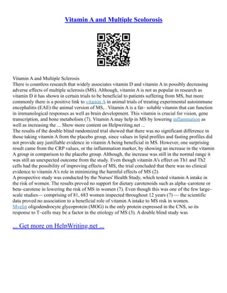 Vitamin A and Multiple Scolorosis
Vitamin A and Multiple Sclerosis
There is countless research that widely associates vitamin D and vitamin A in possibly decreasing
adverse effects of multiple sclerosis (MS). Although, vitamin A is not as popular in research as
vitamin D it has shown in certain trials to be beneficial to patients suffering from MS, but more
commonly there is a positive link to vitamin A in animal trials of treating experimental autoimmune
encephalitis (EAE) the animal version of MS, . Vitamin A is a fat– soluble vitamin that can function
in immunological responses as well as brain development. This vitamin is crucial for vision, gene
transcription, and bone metabolism (7). Vitamin A may help in MS by lowering inflammation as
well as increasing the ... Show more content on Helpwriting.net ...
The results of the double blind randomized trial showed that there was no significant difference in
those taking vitamin A from the placebo group, since values in lipid profiles and fasting profiles did
not provide any justifiable evidence in vitamin A being beneficial in MS. However, one surprising
result came from the CRP values, or the inflammation marker, by showing an increase in the vitamin
A group in comparison to the placebo group. Although, the increase was still in the normal range it
was still an unexpected outcome from the study. Even though vitamin A's effect on Th1 and Th2
cells had the possibility of improving effects of MS, the trial concluded that there was no clinical
evidence to vitamin A's role in minimizing the harmful effects of MS (2).
A prospective study was conducted by the Nurses' Health Study, which tested vitamin A intake in
the risk of women. The results proved no support for dietary carotenoids such as alpha–carotene or
beta–carotene in lowering the risk of MS in women (7). Even though this was one of the few large–
scale studies–– comprising of 81, 683 women inspected throughout 12 years (7) –– the scientific
data proved no association to a beneficial role of vitamin A intake to MS risk in women.
Myelin oligodendrocyte glycoprotein (MOG) is the only protein expressed in the CNS, so its
response to T–cells may be a factor in the etiology of MS (3). A double blind study was
... Get more on HelpWriting.net ...
 