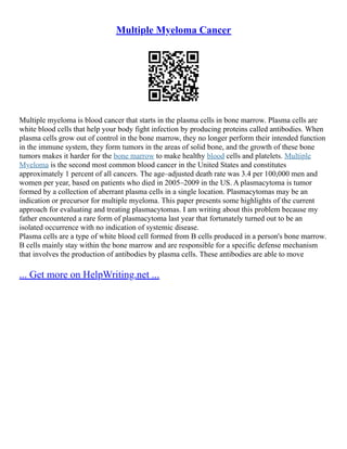 Multiple Myeloma Cancer
Multiple myeloma is blood cancer that starts in the plasma cells in bone marrow. Plasma cells are
white blood cells that help your body fight infection by producing proteins called antibodies. When
plasma cells grow out of control in the bone marrow, they no longer perform their intended function
in the immune system, they form tumors in the areas of solid bone, and the growth of these bone
tumors makes it harder for the bone marrow to make healthy blood cells and platelets. Multiple
Myeloma is the second most common blood cancer in the United States and constitutes
approximately 1 percent of all cancers. The age–adjusted death rate was 3.4 per 100,000 men and
women per year, based on patients who died in 2005–2009 in the US. A plasmacytoma is tumor
formed by a collection of aberrant plasma cells in a single location. Plasmacytomas may be an
indication or precursor for multiple myeloma. This paper presents some highlights of the current
approach for evaluating and treating plasmacytomas. I am writing about this problem because my
father encountered a rare form of plasmacytoma last year that fortunately turned out to be an
isolated occurrence with no indication of systemic disease.
Plasma cells are a type of white blood cell formed from B cells produced in a person's bone marrow.
B cells mainly stay within the bone marrow and are responsible for a specific defense mechanism
that involves the production of antibodies by plasma cells. These antibodies are able to move
... Get more on HelpWriting.net ...
 