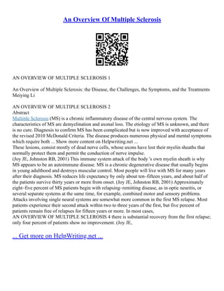 An Overview Of Multiple Sclerosis
AN OVERVIEW OF MULTIPLE SCLEROSIS 1
An Overview of Multiple Sclerosis: the Disease, the Challenges, the Symptoms, and the Treatments
Meiying Li
AN OVERVIEW OF MULTIPLE SCLEROSIS 2
Abstract
Multiple Sclerosis (MS) is a chronic inflammatory disease of the central nervous system. The
characteristics of MS are demyelination and axonal loss. The etiology of MS is unknown, and there
is no cure. Diagnosis to confirm MS has been complicated but is now improved with acceptance of
the revised 2010 McDonald Criteria. The disease produces numerous physical and mental symptoms
which require both ... Show more content on Helpwriting.net ...
These lesions, consist mostly of dead nerve cells, whose axons have lost their myelin sheaths that
normally protect them and permit the conduction of nerve impulse.
(Joy JE, Johnston RB, 2001) This immune system attack of the body 's own myelin sheath is why
MS appears to be an autoimmune disease. MS is a chronic degenerative disease that usually begins
in young adulthood and destroys muscular control. Most people will live with MS for many years
after their diagnosis. MS reduces life expectancy by only about ten–fifteen years, and about half of
the patients survive thirty years or more from onset. (Joy JE, Johnston RB, 2001) Approximately
eight–five percent of MS patients begin with relapsing–remitting disease, as in optic neuritis, or
several separate systems at the same time, for example, combined motor and sensory problems.
Attacks involving single neural systems are somewhat more common in the first MS relapse. Most
patients experience their second attack within two to three years of the first, but five percent of
patients remain free of relapses for fifteen years or more. In most cases,
AN OVERVIEW OF MULTIPLE SCLEROSIS 4 there is substantial recovery from the first relapse;
only four percent of patients show no improvement. (Joy JE,
... Get more on HelpWriting.net ...
 