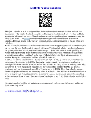 Multiple Sclerosis Analysis
Multiple Sclerosis, or MS, is a degenerative disease of the central nervous system. It causes the
destruction of the myelin sheath of nerve fibres. The myelin sheath is made up of protein and fatty
substances. It insulates our nerve fibers both in the central and peripheral nervous systems, and has
many other duties. The myelin around the nerve fibers prevents the conduction of electrical
impulses. Between myelin cells, there are nodes which allows the conduction of pulses. These are
called the
Nodes of Ranvier. Instead of all the Sodium/Potassium channels opening one after another along the
nerve, only the ones that located at the node will open. This is called saltatory conduction because
the propagation of the action potential travels through ... Show more content on Helpwriting.net ...
When learning about any disease or malfunction in human pathology, a common first question is
what is the cause of this condition? In the case of Multiple Sclerosis, this is a tough question to
answer. Simply put, the cause of multiple sclerosis is unknown.
It's considered an autoimmune disease in which the body's immune system attacks its
own tissues (Brassington et al, 1998). Researchers work every day to continue to get closer to
finding the cause of Multiple Sclerosis, so that we can then find a way to treat it and help those who
suffer from it. From the research outcomes we have seen so far, it seems that MS has genetic,
environmental, and immunologic variables (Brassington et al, 1998). There have also been many
interesting proposals in what the underlying cause of MS was. These possible explanations include a
slow–acting virus, a delayed reaction to a common virus, or an autoimmune reaction to something
which causes the body to attack its own tissues (Brassington et al, 1998). None of those possibilities
have
been confirmed undeniably yet, so in the research community, the race to find a cause, and then a
cure, is still very much
... Get more on HelpWriting.net ...
 