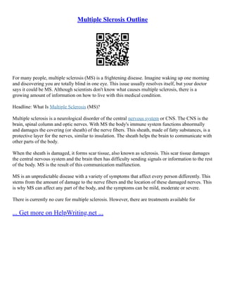 Multiple Slerosis Outline
For many people, multiple sclerosis (MS) is a frightening disease. Imagine waking up one morning
and discovering you are totally blind in one eye. This issue usually resolves itself, but your doctor
says it could be MS. Although scientists don't know what causes multiple sclerosis, there is a
growing amount of information on how to live with this medical condition.
Headline: What Is Multiple Sclerosis (MS)?
Multiple sclerosis is a neurological disorder of the central nervous system or CNS. The CNS is the
brain, spinal column and optic nerves. With MS the body's immune system functions abnormally
and damages the covering (or sheath) of the nerve fibers. This sheath, made of fatty substances, is a
protective layer for the nerves, similar to insulation. The sheath helps the brain to communicate with
other parts of the body.
When the sheath is damaged, it forms scar tissue, also known as sclerosis. This scar tissue damages
the central nervous system and the brain then has difficulty sending signals or information to the rest
of the body. MS is the result of this communication malfunction.
MS is an unpredictable disease with a variety of symptoms that affect every person differently. This
stems from the amount of damage to the nerve fibers and the location of these damaged nerves. This
is why MS can affect any part of the body, and the symptoms can be mild, moderate or severe.
There is currently no cure for multiple sclerosis. However, there are treatments available for
... Get more on HelpWriting.net ...
 