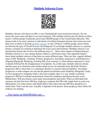 Multiple Sclerosis Essay
Multiple sclerosis, also known as MS, is one of humankind's most mysterious diseases. No one
knows the exact cause and there is no exact treatment. Still multiple sclerosis has the ability to affect
nearly 3 million people worldwide and at least 500,000 people in the United States (Boroch). This
disease tends to be more common in individuals of northern European descent and women are more
than twice as likely to develop multiple sclerosis as men. Of those 3 million people, most of them
are between the ages of 20 and 50 years old (Dangond). Even though multiple sclerosis is a mystery
disease, scientists are working to determine the exact cause and treatment. Multiple sclerosis is an
autoimmune disease that involves the different areas of ... Show more content on Helpwriting.net ...
Multiple sclerosis is a very strange disease without a well known cause. One important thing to
know about multiple sclerosis is that there are many different types. There are four, vaguely defined,
types of MS: Relapsing– remitting, Primary–progressive, Secondary–progressive, and Progressive–
relapsing (Dangond). Relapsing–remitting MS, most common, is when patients experience a series
of attacks followed by the disappearance of symptoms. So, in this type, multiple sclerosis attacks
and then goes in to remission until another attack occurs. Its alternates back and forth. Primary–
progressive MS is when there is a continuous decline in a person's physical abilities. Secondary–
progressive is when relapses are rare but the patient accumulates more disability (Dangond). Lastly,
we have progressive–relapsing which is the more complex type. It is very similar to primary–
progressive MS but it includes small periods where the symptoms and disease become worse
(Blackstone). With any disease come many misconceptions and myths. When an individual tells
someone else that they have MS they might get a response that MS with cripple them in some way
(Blackstone). For some reason, individuals believe that when some has MS they should be in a
wheel chair. That is not the case. Actually, it depends on the person. Some people go their whole life
without ever needing
... Get more on HelpWriting.net ...
 
